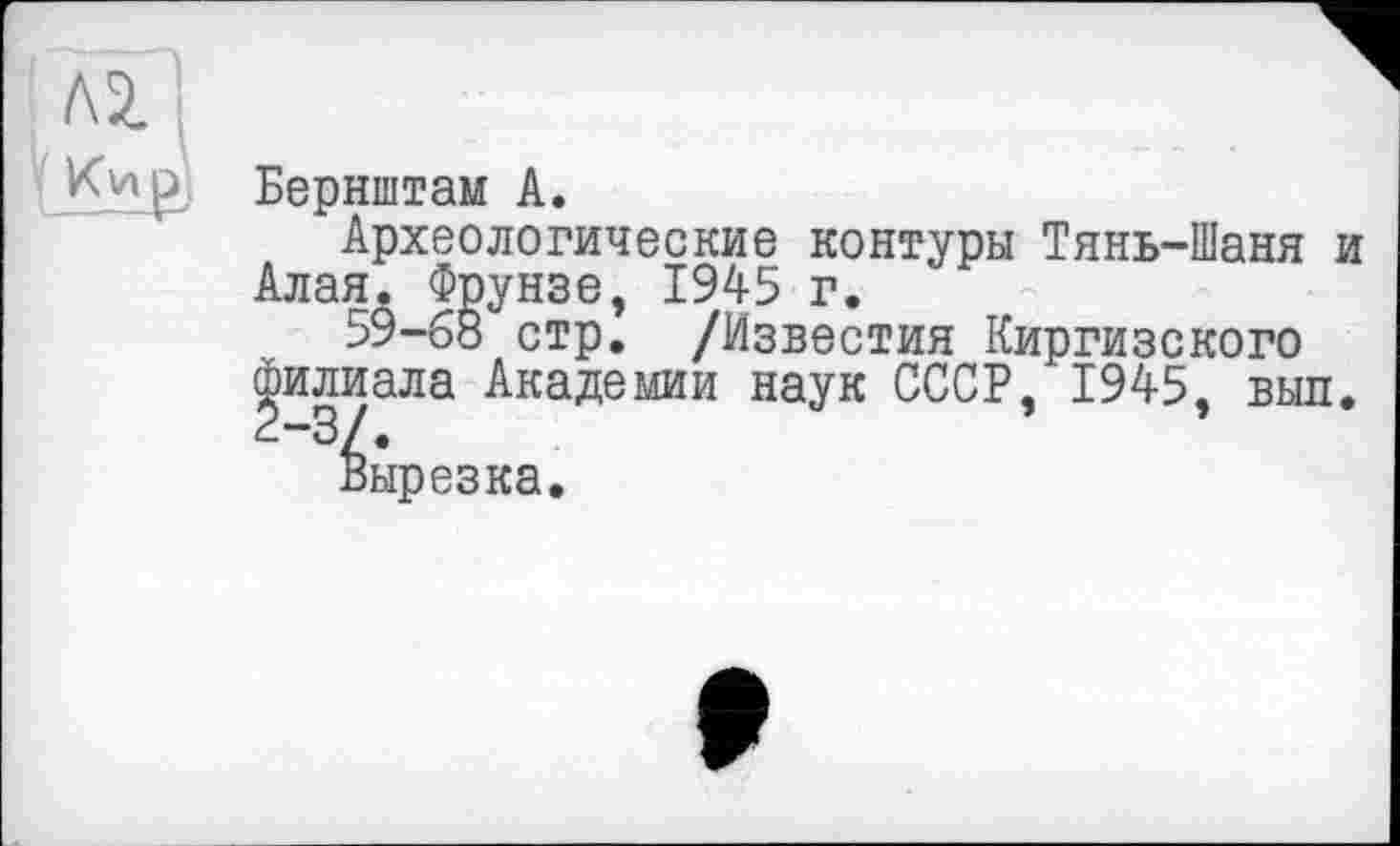 ﻿р Берніитам А.
Археологические контуры Тянь-Шаня и Алая. Фрунзе, 1945 г.
59-68 стр. /Известия Киргизского филиала Академии наук СССР, 1945, выл.
вырезка.